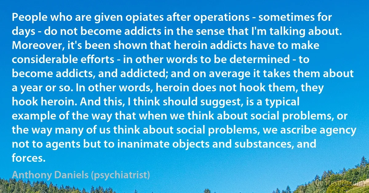 People who are given opiates after operations - sometimes for days - do not become addicts in the sense that I'm talking about. Moreover, it's been shown that heroin addicts have to make considerable efforts - in other words to be determined - to become addicts, and addicted; and on average it takes them about a year or so. In other words, heroin does not hook them, they hook heroin. And this, I think should suggest, is a typical example of the way that when we think about social problems, or the way many of us think about social problems, we ascribe agency not to agents but to inanimate objects and substances, and forces. (Anthony Daniels (psychiatrist))