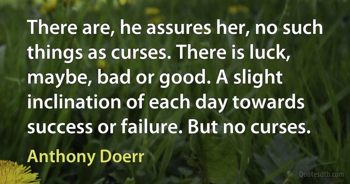 There are, he assures her, no such things as curses. There is luck, maybe, bad or good. A slight inclination of each day towards success or failure. But no curses. (Anthony Doerr)