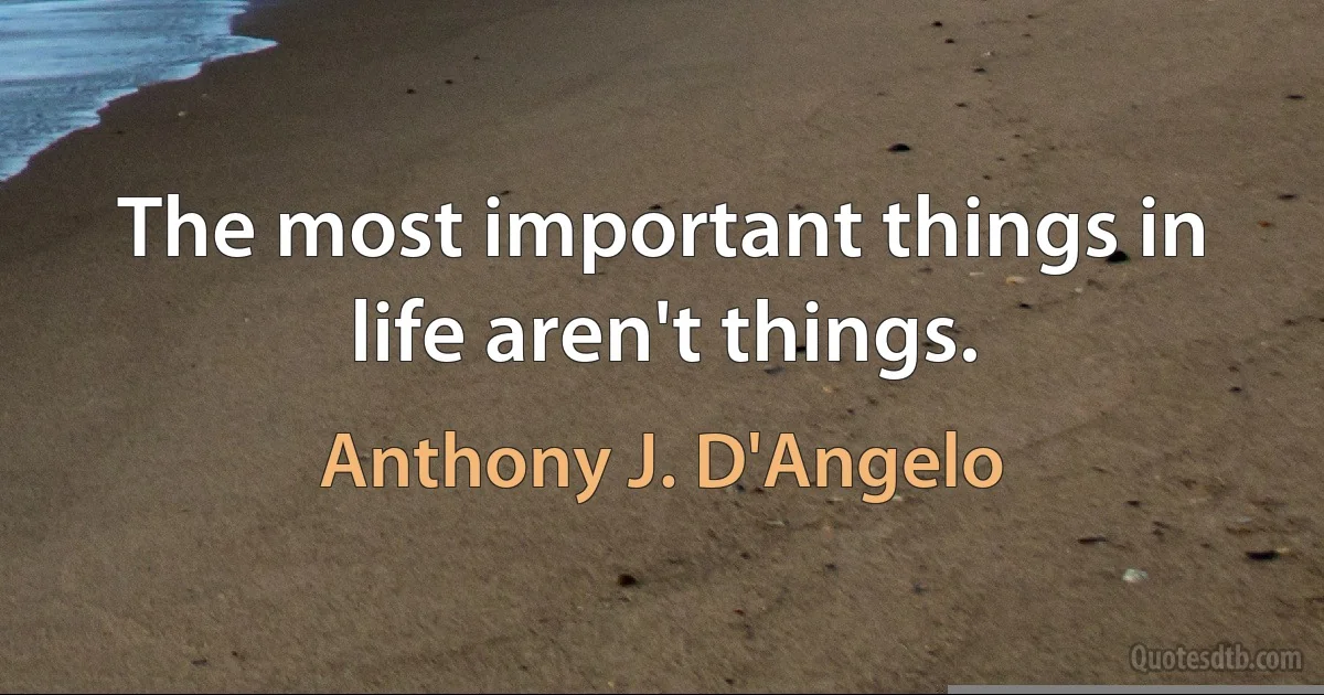 The most important things in life aren't things. (Anthony J. D'Angelo)