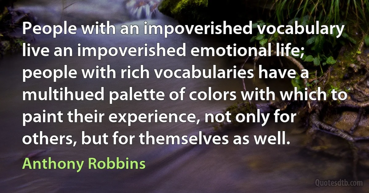 People with an impoverished vocabulary live an impoverished emotional life; people with rich vocabularies have a multihued palette of colors with which to paint their experience, not only for others, but for themselves as well. (Anthony Robbins)