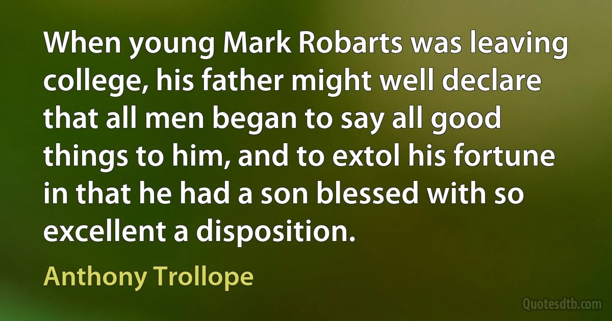 When young Mark Robarts was leaving college, his father might well declare that all men began to say all good things to him, and to extol his fortune in that he had a son blessed with so excellent a disposition. (Anthony Trollope)