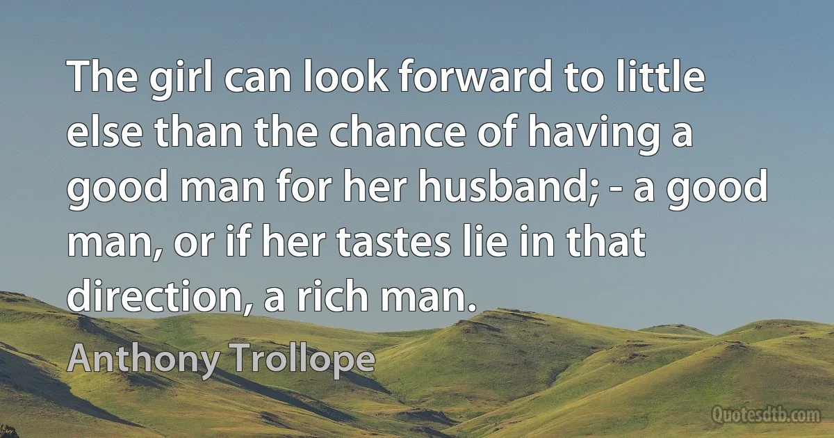 The girl can look forward to little else than the chance of having a good man for her husband; - a good man, or if her tastes lie in that direction, a rich man. (Anthony Trollope)