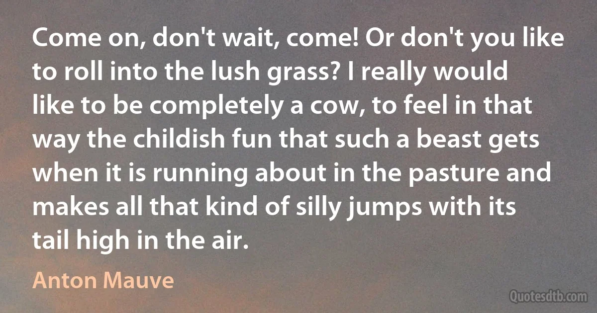 Come on, don't wait, come! Or don't you like to roll into the lush grass? I really would like to be completely a cow, to feel in that way the childish fun that such a beast gets when it is running about in the pasture and makes all that kind of silly jumps with its tail high in the air. (Anton Mauve)