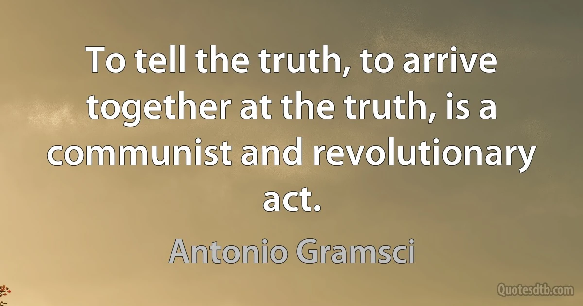 To tell the truth, to arrive together at the truth, is a communist and revolutionary act. (Antonio Gramsci)