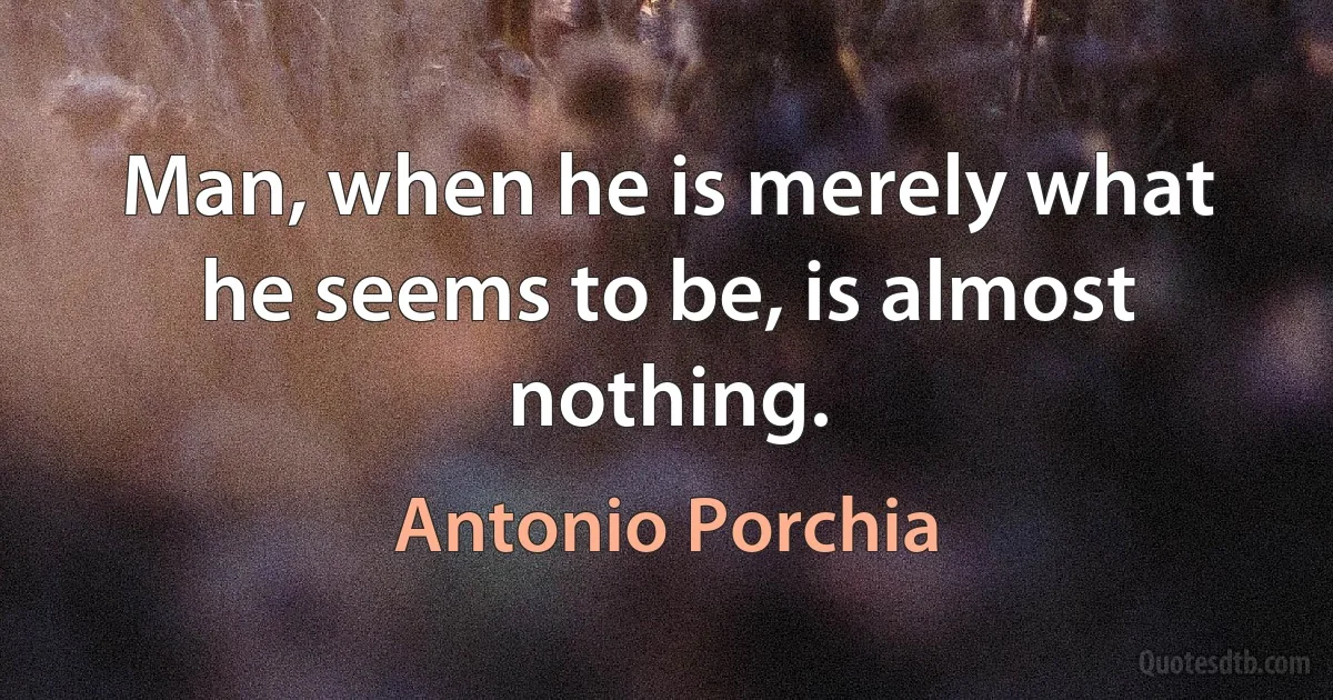 Man, when he is merely what he seems to be, is almost nothing. (Antonio Porchia)