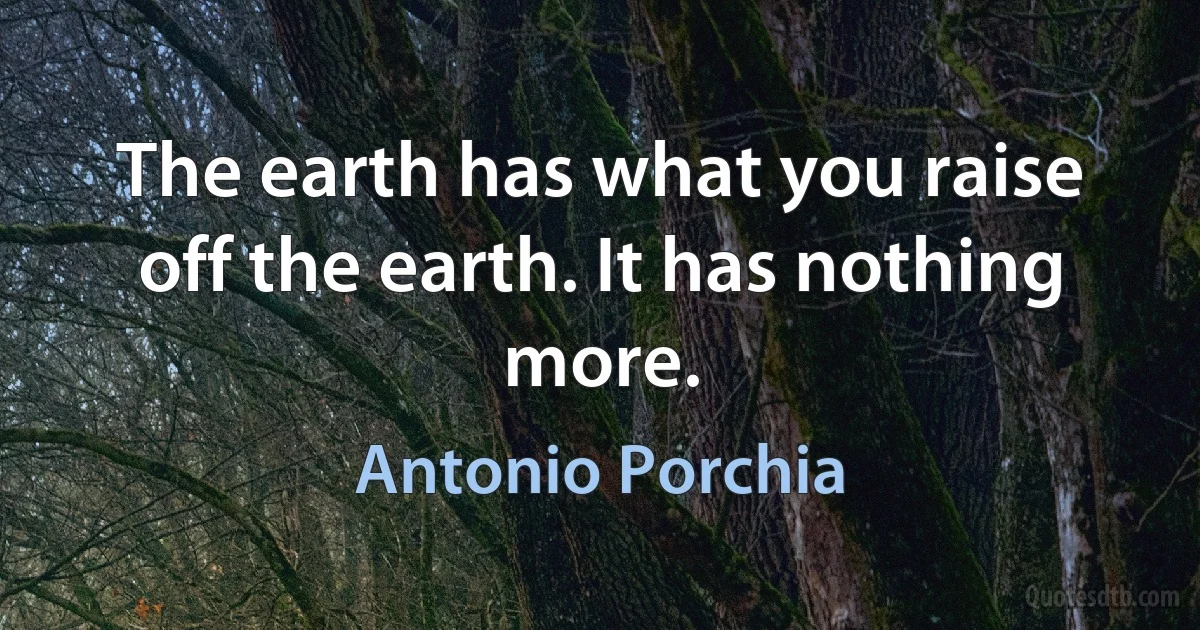 The earth has what you raise off the earth. It has nothing more. (Antonio Porchia)