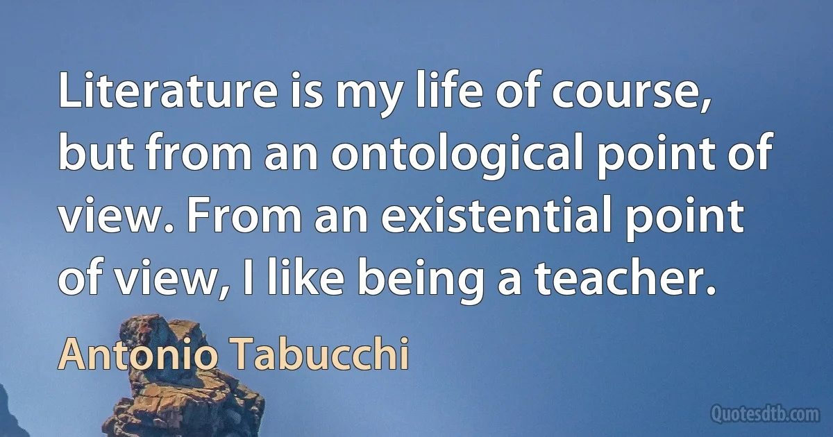 Literature is my life of course, but from an ontological point of view. From an existential point of view, I like being a teacher. (Antonio Tabucchi)