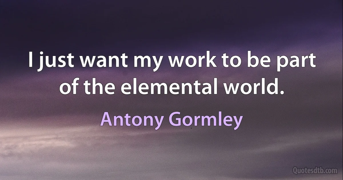 I just want my work to be part of the elemental world. (Antony Gormley)