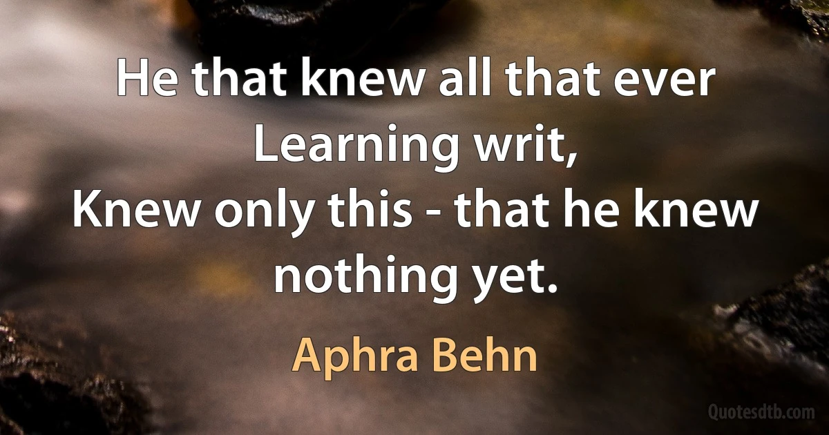 He that knew all that ever Learning writ,
Knew only this - that he knew nothing yet. (Aphra Behn)