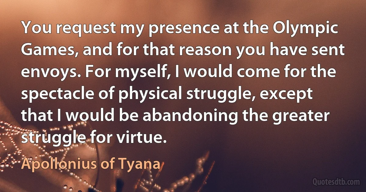 You request my presence at the Olympic Games, and for that reason you have sent envoys. For myself, I would come for the spectacle of physical struggle, except that I would be abandoning the greater struggle for virtue. (Apollonius of Tyana)