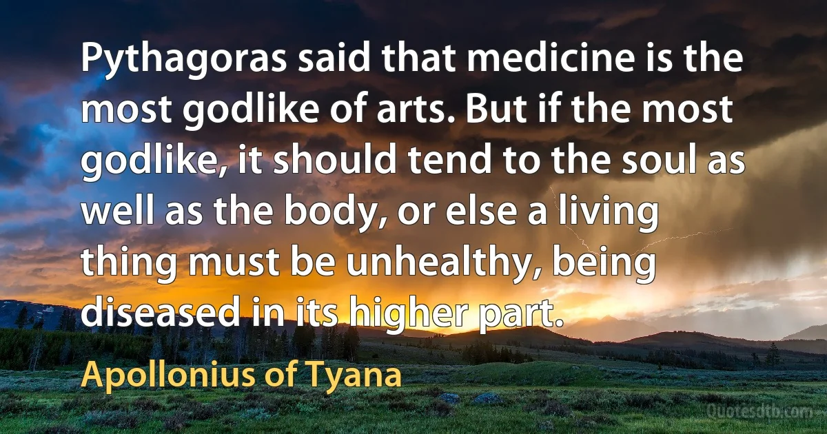 Pythagoras said that medicine is the most godlike of arts. But if the most godlike, it should tend to the soul as well as the body, or else a living thing must be unhealthy, being diseased in its higher part. (Apollonius of Tyana)