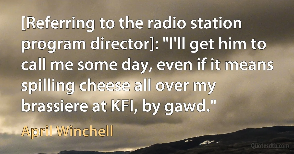 [Referring to the radio station program director]: "I'll get him to call me some day, even if it means spilling cheese all over my brassiere at KFI, by gawd." (April Winchell)