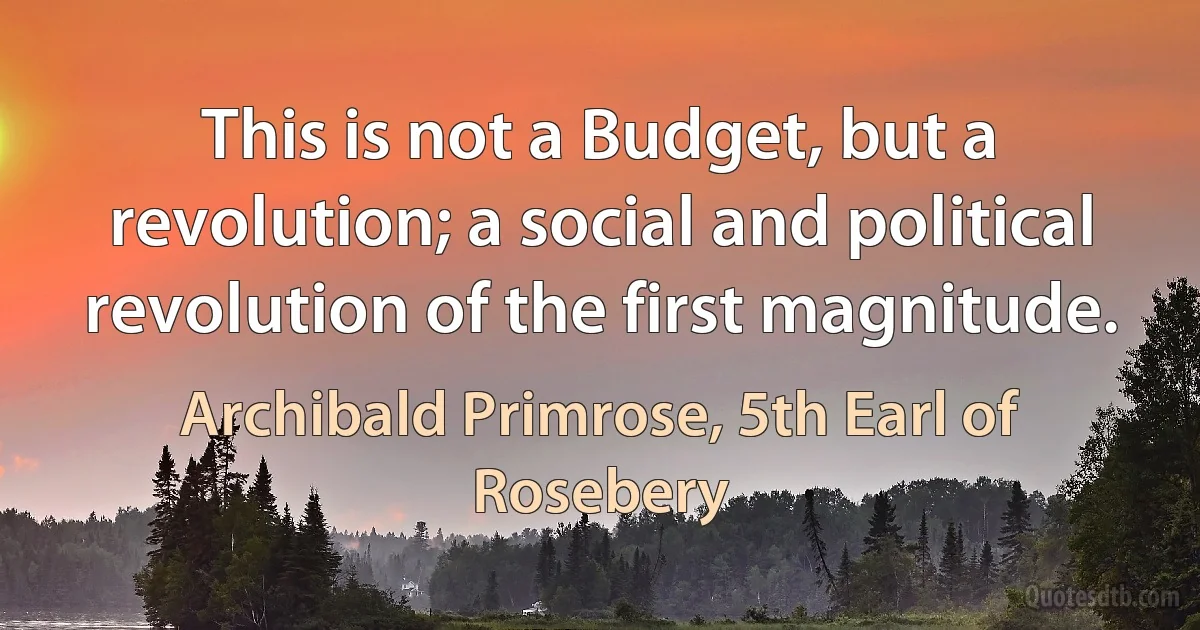 This is not a Budget, but a revolution; a social and political revolution of the first magnitude. (Archibald Primrose, 5th Earl of Rosebery)