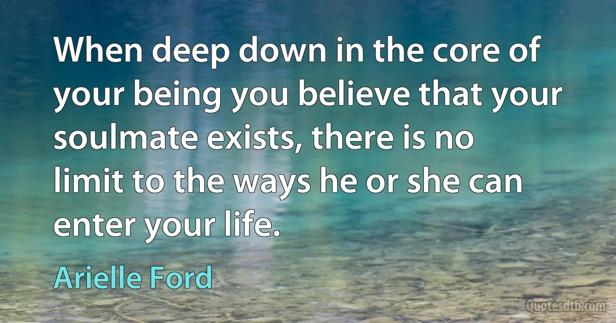 When deep down in the core of your being you believe that your soulmate exists, there is no limit to the ways he or she can enter your life. (Arielle Ford)