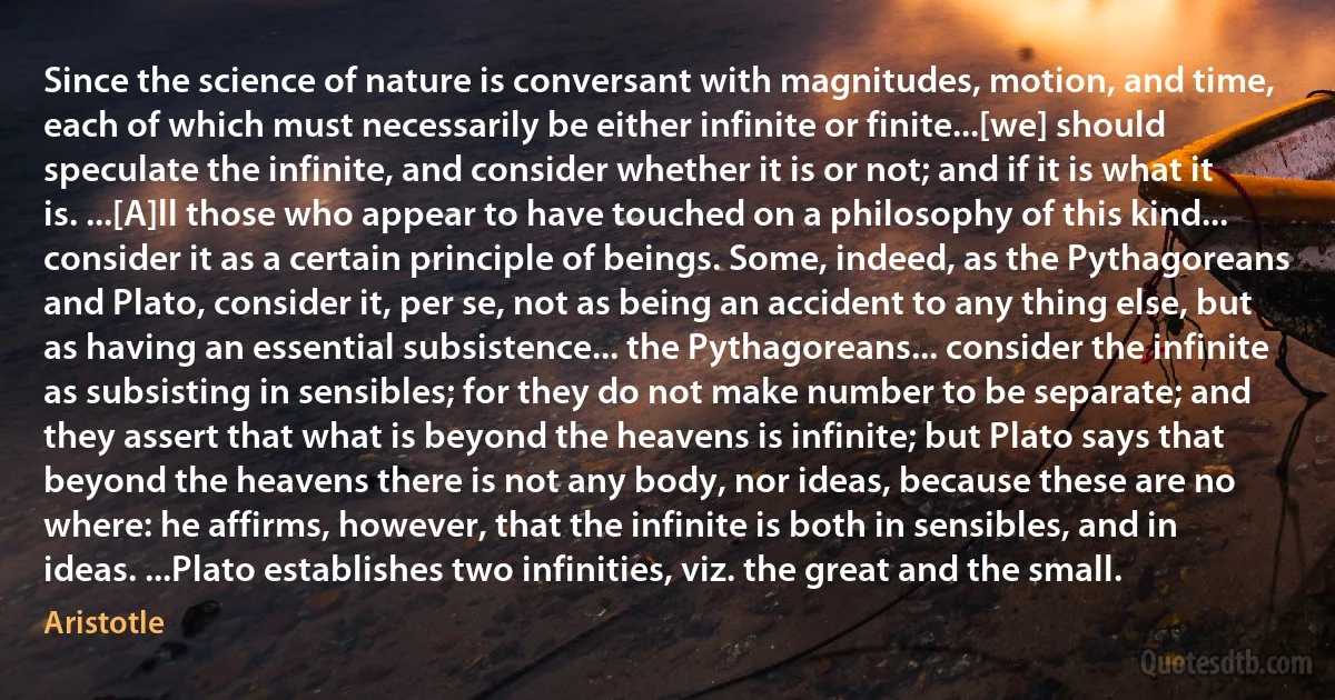 Since the science of nature is conversant with magnitudes, motion, and time, each of which must necessarily be either infinite or finite...[we] should speculate the infinite, and consider whether it is or not; and if it is what it is. ...[A]ll those who appear to have touched on a philosophy of this kind... consider it as a certain principle of beings. Some, indeed, as the Pythagoreans and Plato, consider it, per se, not as being an accident to any thing else, but as having an essential subsistence... the Pythagoreans... consider the infinite as subsisting in sensibles; for they do not make number to be separate; and they assert that what is beyond the heavens is infinite; but Plato says that beyond the heavens there is not any body, nor ideas, because these are no where: he affirms, however, that the infinite is both in sensibles, and in ideas. ...Plato establishes two infinities, viz. the great and the small. (Aristotle)