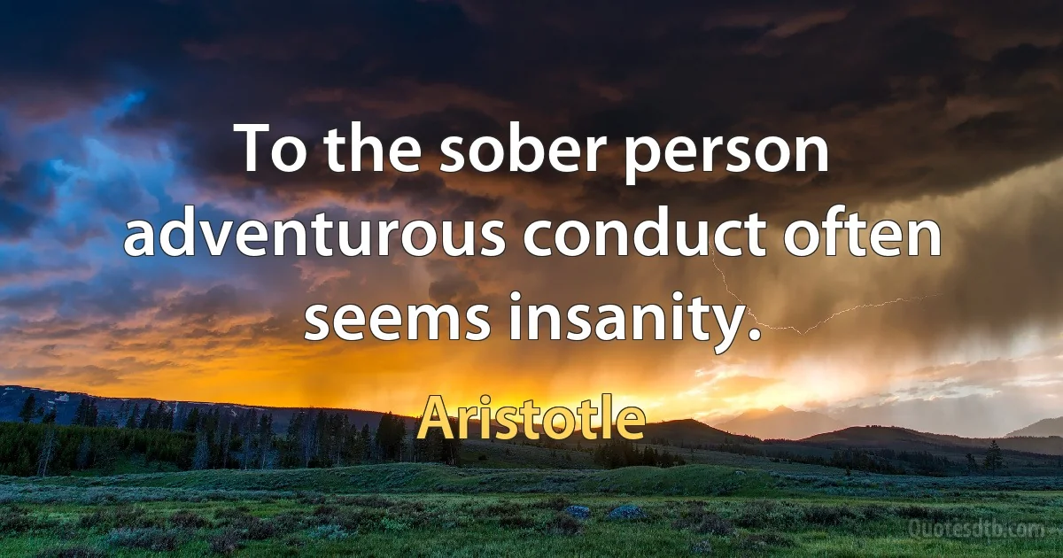 To the sober person adventurous conduct often seems insanity. (Aristotle)