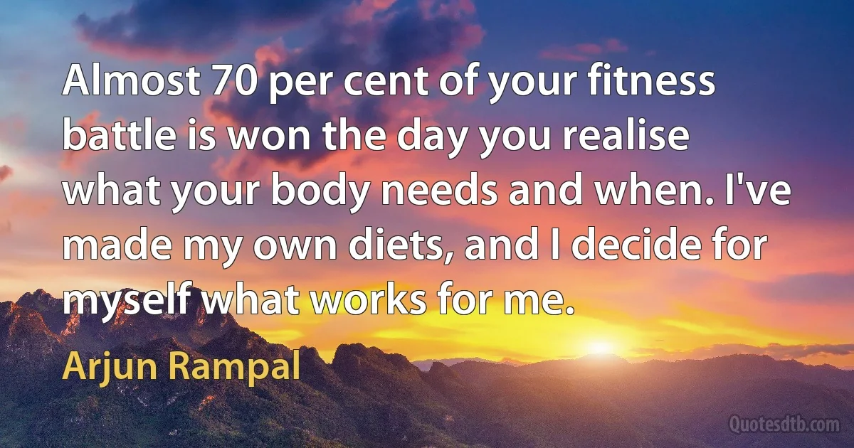 Almost 70 per cent of your fitness battle is won the day you realise what your body needs and when. I've made my own diets, and I decide for myself what works for me. (Arjun Rampal)