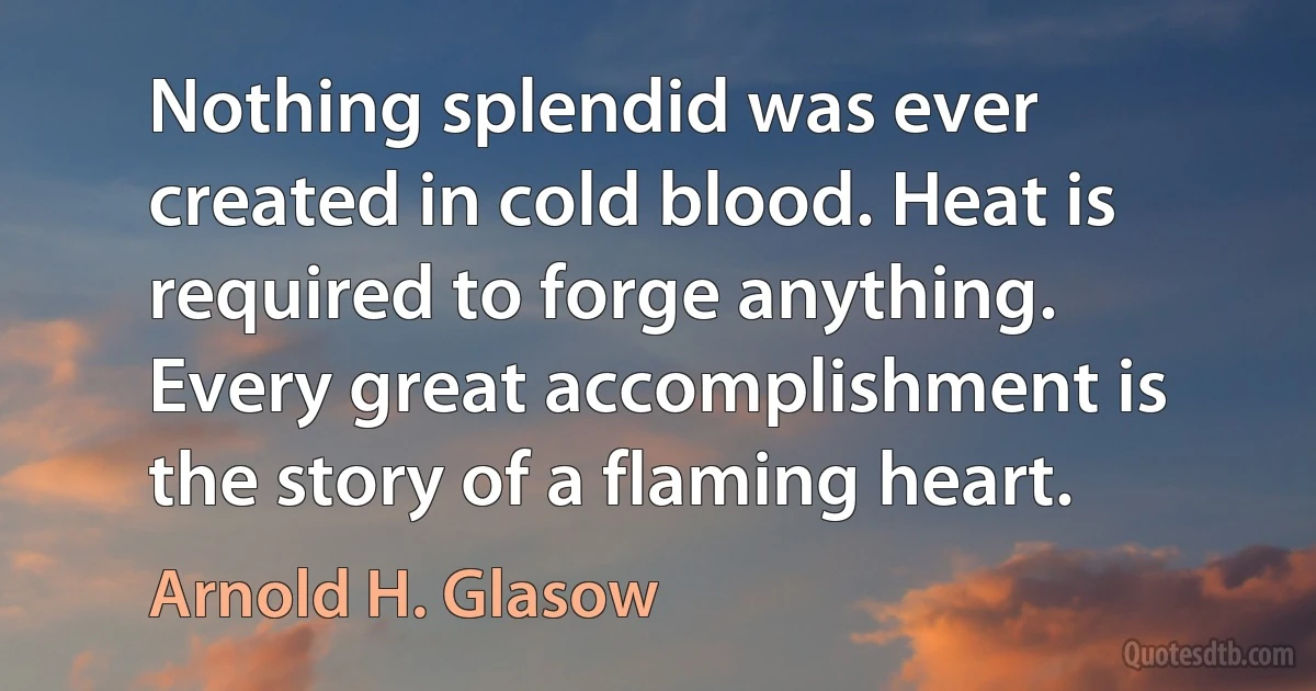 Nothing splendid was ever created in cold blood. Heat is required to forge anything. Every great accomplishment is the story of a flaming heart. (Arnold H. Glasow)