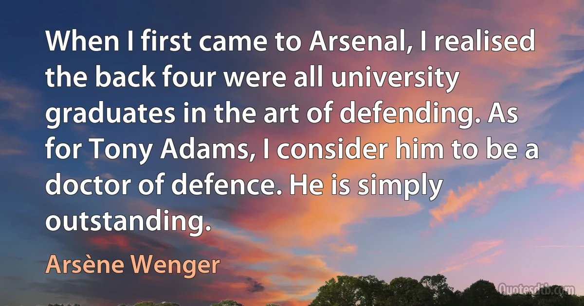 When I first came to Arsenal, I realised the back four were all university graduates in the art of defending. As for Tony Adams, I consider him to be a doctor of defence. He is simply outstanding. (Arsène Wenger)