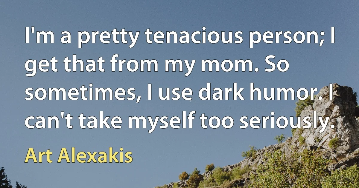 I'm a pretty tenacious person; I get that from my mom. So sometimes, I use dark humor. I can't take myself too seriously. (Art Alexakis)