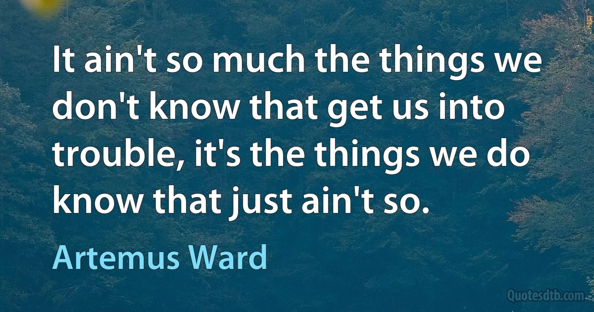 It ain't so much the things we don't know that get us into trouble, it's the things we do know that just ain't so. (Artemus Ward)