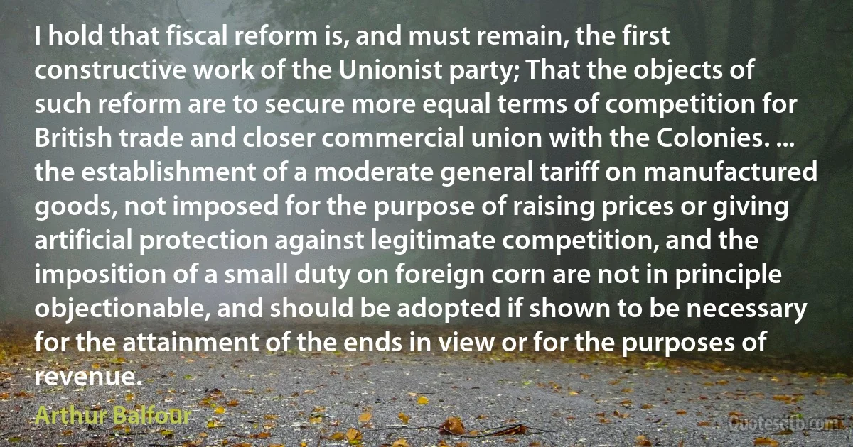 I hold that fiscal reform is, and must remain, the first constructive work of the Unionist party; That the objects of such reform are to secure more equal terms of competition for British trade and closer commercial union with the Colonies. ... the establishment of a moderate general tariff on manufactured goods, not imposed for the purpose of raising prices or giving artificial protection against legitimate competition, and the imposition of a small duty on foreign corn are not in principle objectionable, and should be adopted if shown to be necessary for the attainment of the ends in view or for the purposes of revenue. (Arthur Balfour)