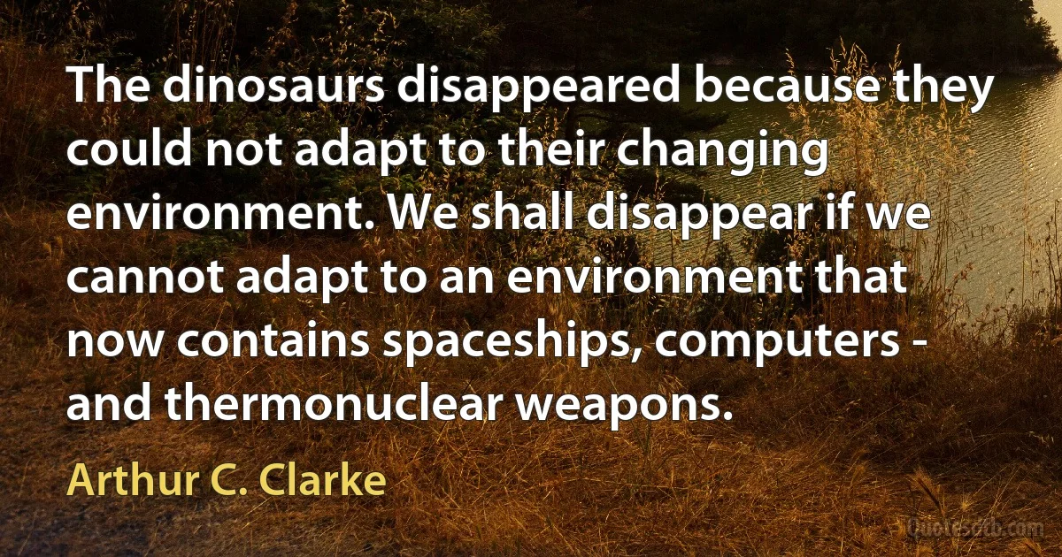 The dinosaurs disappeared because they could not adapt to their changing environment. We shall disappear if we cannot adapt to an environment that now contains spaceships, computers - and thermonuclear weapons. (Arthur C. Clarke)