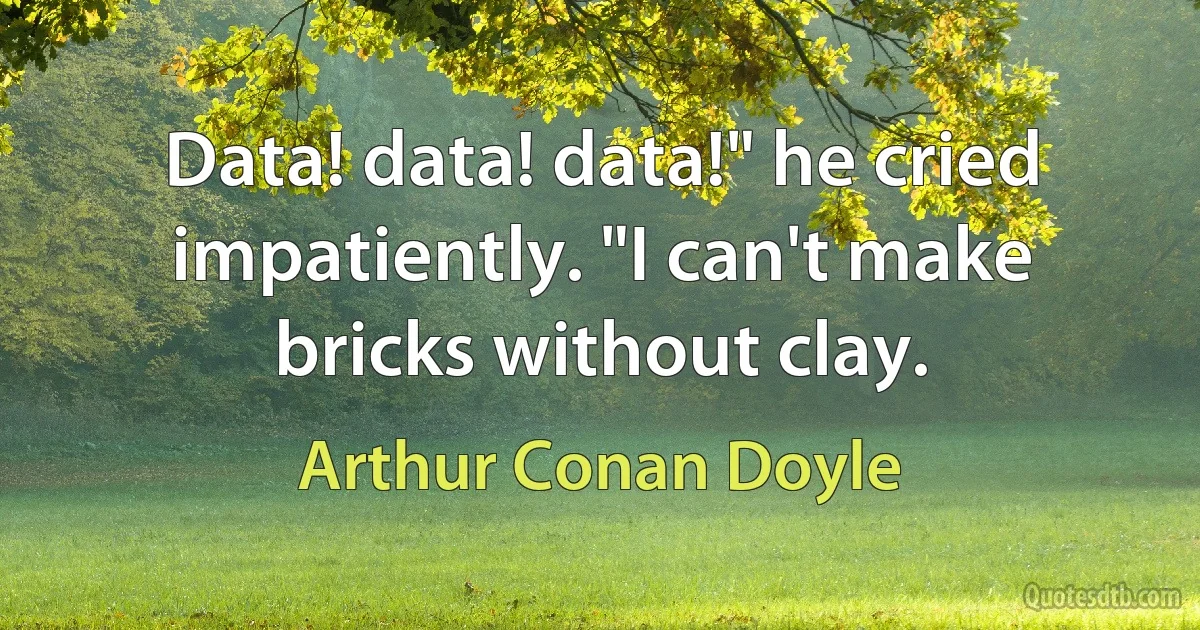 Data! data! data!" he cried impatiently. "I can't make bricks without clay. (Arthur Conan Doyle)