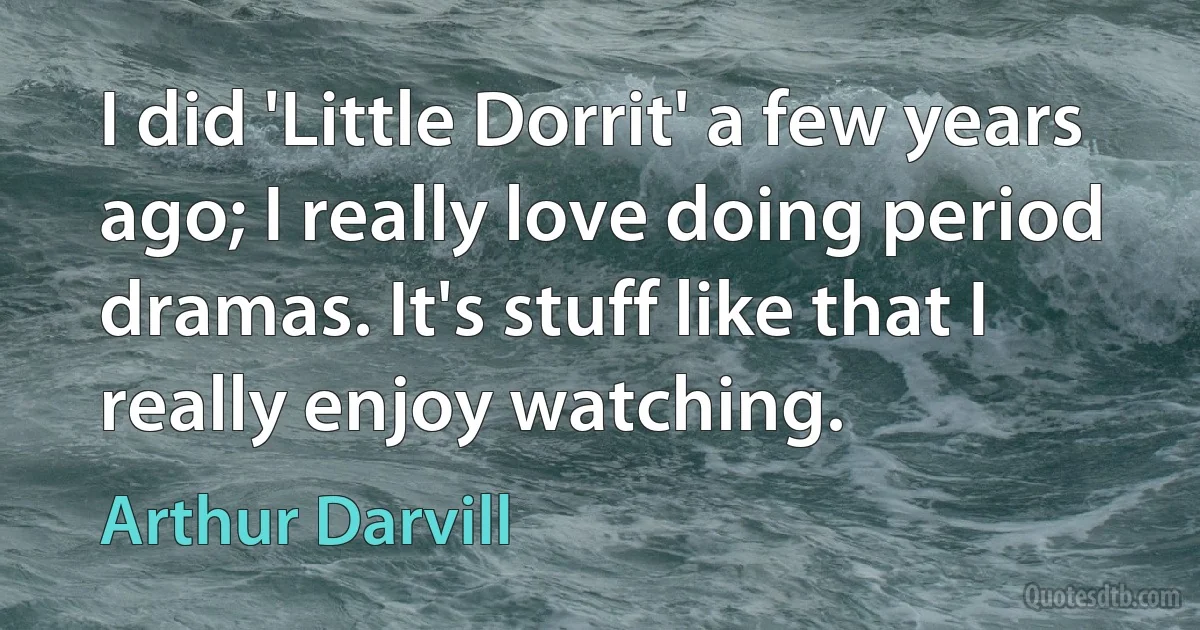 I did 'Little Dorrit' a few years ago; I really love doing period dramas. It's stuff like that I really enjoy watching. (Arthur Darvill)