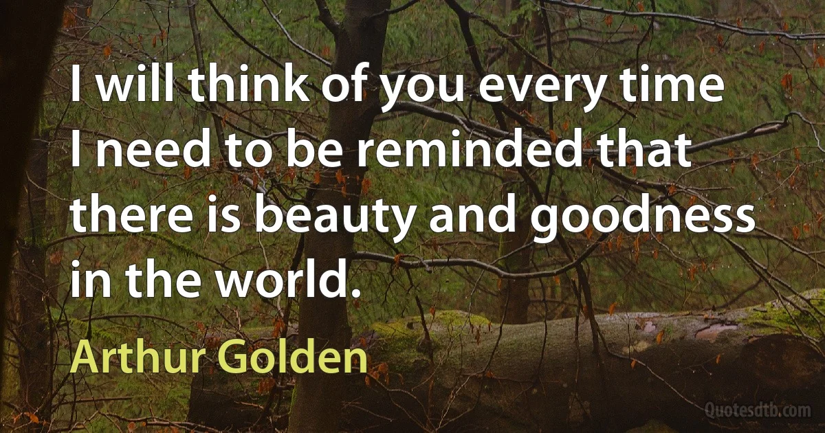 I will think of you every time I need to be reminded that there is beauty and goodness in the world. (Arthur Golden)