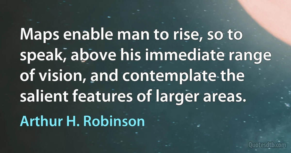 Maps enable man to rise, so to speak, above his immediate range of vision, and contemplate the salient features of larger areas. (Arthur H. Robinson)