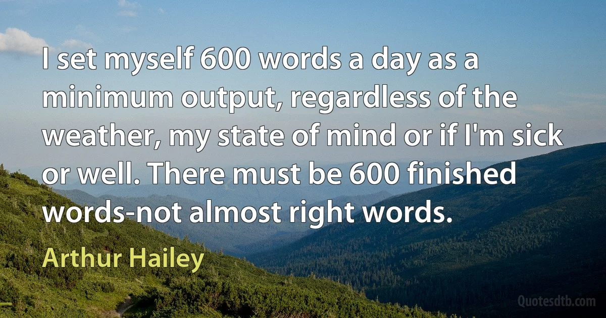 I set myself 600 words a day as a minimum output, regardless of the weather, my state of mind or if I'm sick or well. There must be 600 finished words-not almost right words. (Arthur Hailey)