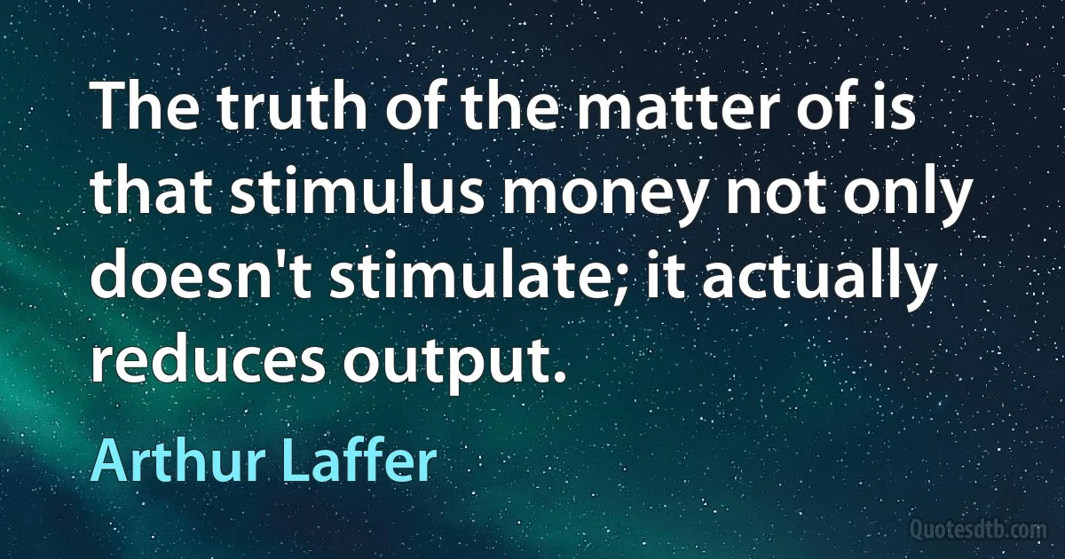 The truth of the matter of is that stimulus money not only doesn't stimulate; it actually reduces output. (Arthur Laffer)