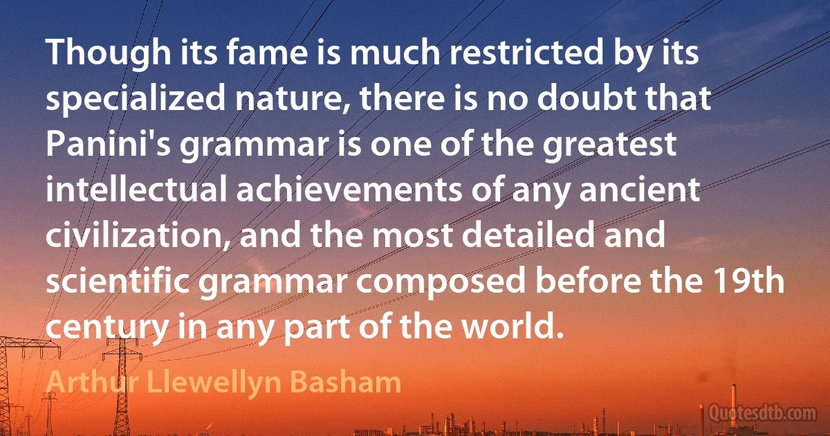 Though its fame is much restricted by its specialized nature, there is no doubt that Panini's grammar is one of the greatest intellectual achievements of any ancient civilization, and the most detailed and scientific grammar composed before the 19th century in any part of the world. (Arthur Llewellyn Basham)