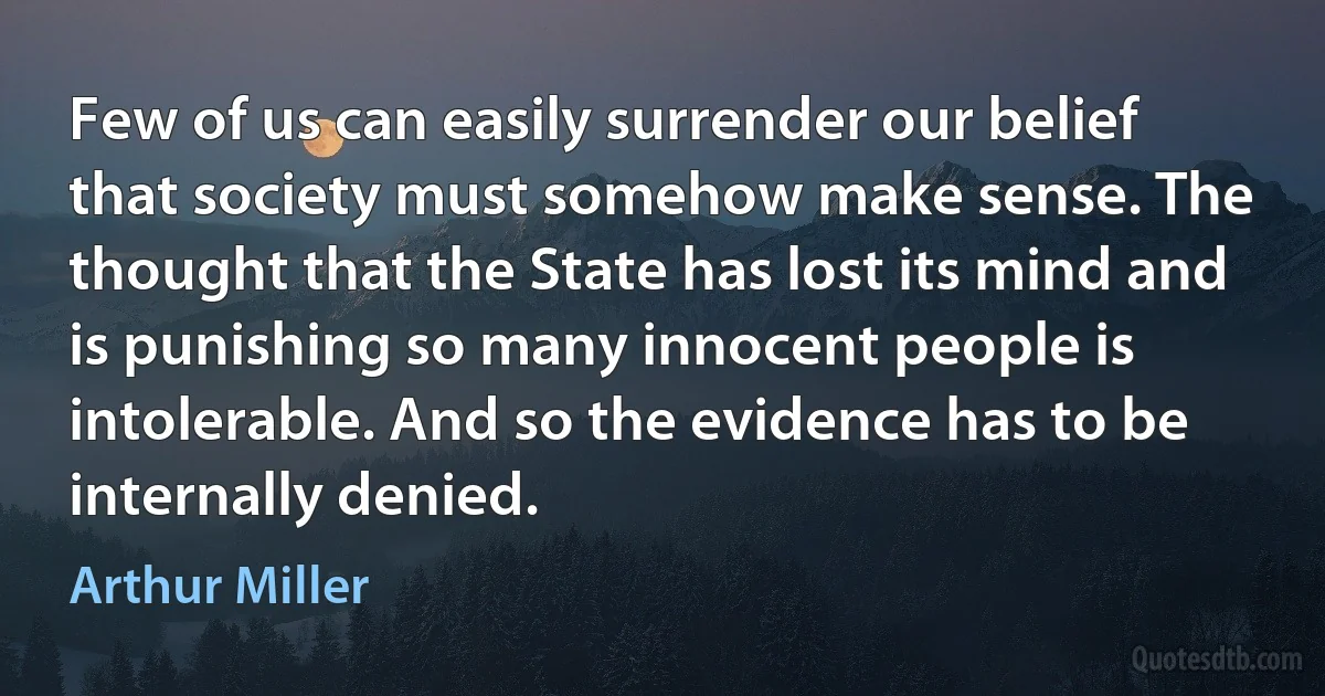 Few of us can easily surrender our belief that society must somehow make sense. The thought that the State has lost its mind and is punishing so many innocent people is intolerable. And so the evidence has to be internally denied. (Arthur Miller)