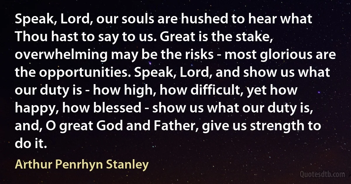 Speak, Lord, our souls are hushed to hear what Thou hast to say to us. Great is the stake, overwhelming may be the risks - most glorious are the opportunities. Speak, Lord, and show us what our duty is - how high, how difficult, yet how happy, how blessed - show us what our duty is, and, O great God and Father, give us strength to do it. (Arthur Penrhyn Stanley)