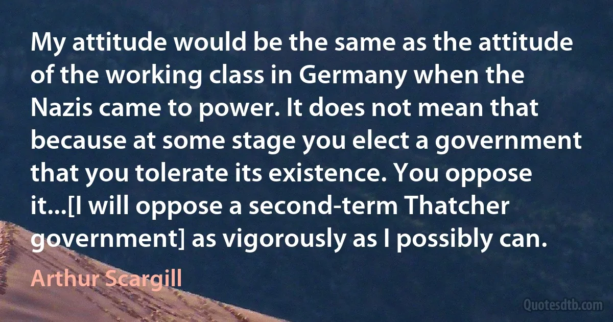 My attitude would be the same as the attitude of the working class in Germany when the Nazis came to power. It does not mean that because at some stage you elect a government that you tolerate its existence. You oppose it...[I will oppose a second-term Thatcher government] as vigorously as I possibly can. (Arthur Scargill)