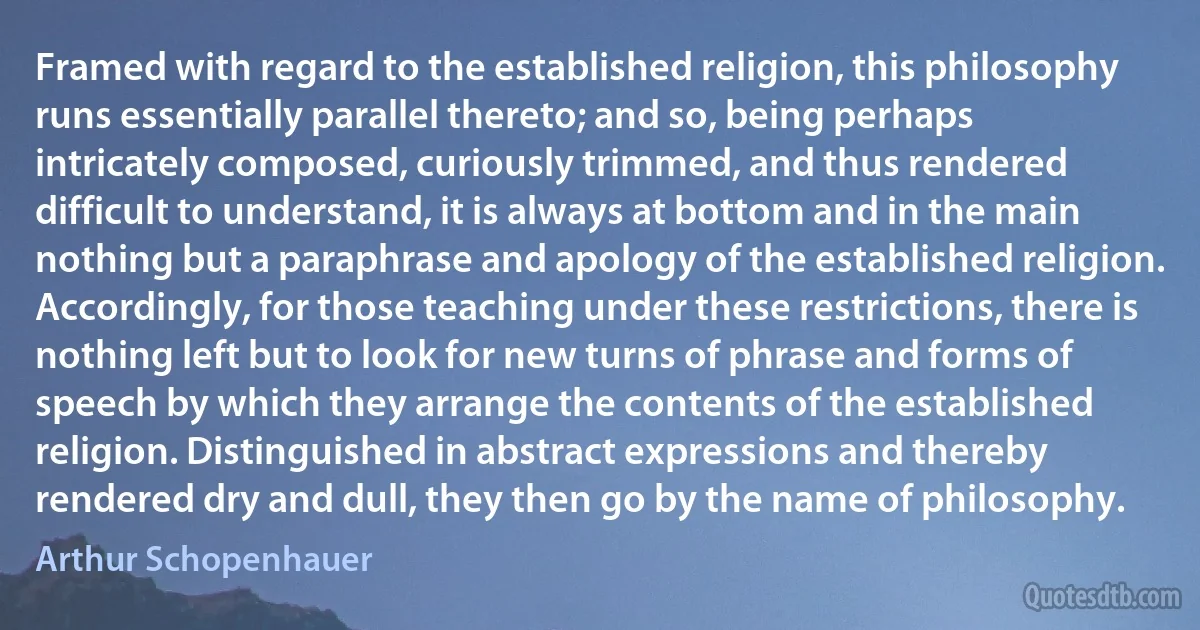 Framed with regard to the established religion, this philosophy runs essentially parallel thereto; and so, being perhaps intricately composed, curiously trimmed, and thus rendered difficult to understand, it is always at bottom and in the main nothing but a paraphrase and apology of the established religion. Accordingly, for those teaching under these restrictions, there is nothing left but to look for new turns of phrase and forms of speech by which they arrange the contents of the established religion. Distinguished in abstract expressions and thereby rendered dry and dull, they then go by the name of philosophy. (Arthur Schopenhauer)