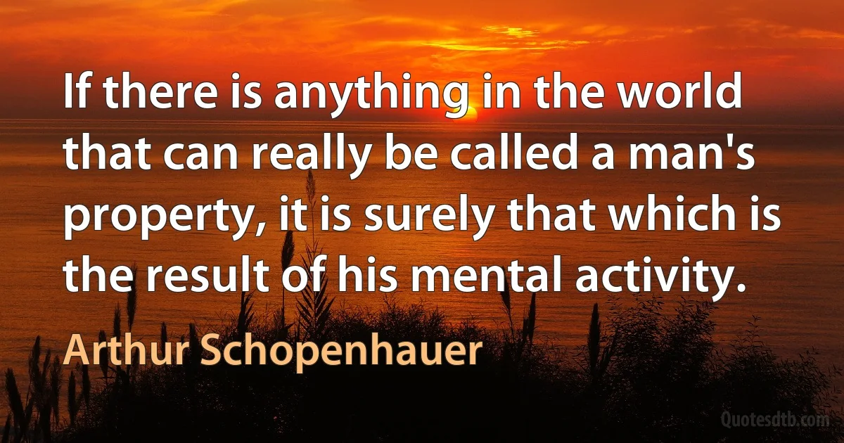 If there is anything in the world that can really be called a man's property, it is surely that which is the result of his mental activity. (Arthur Schopenhauer)