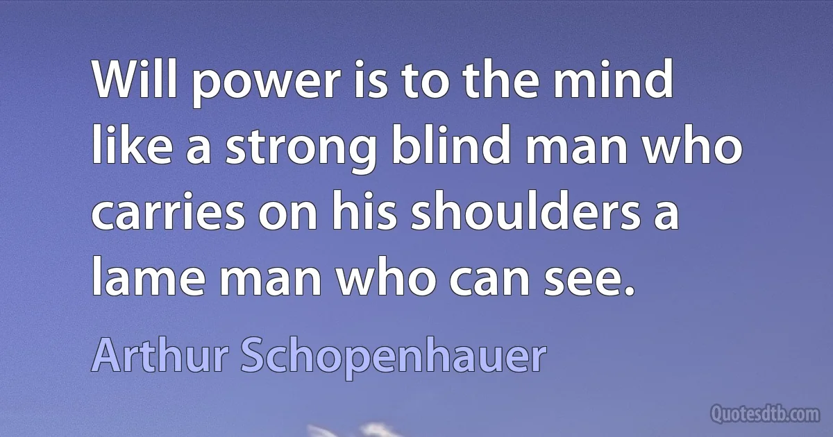 Will power is to the mind like a strong blind man who carries on his shoulders a lame man who can see. (Arthur Schopenhauer)