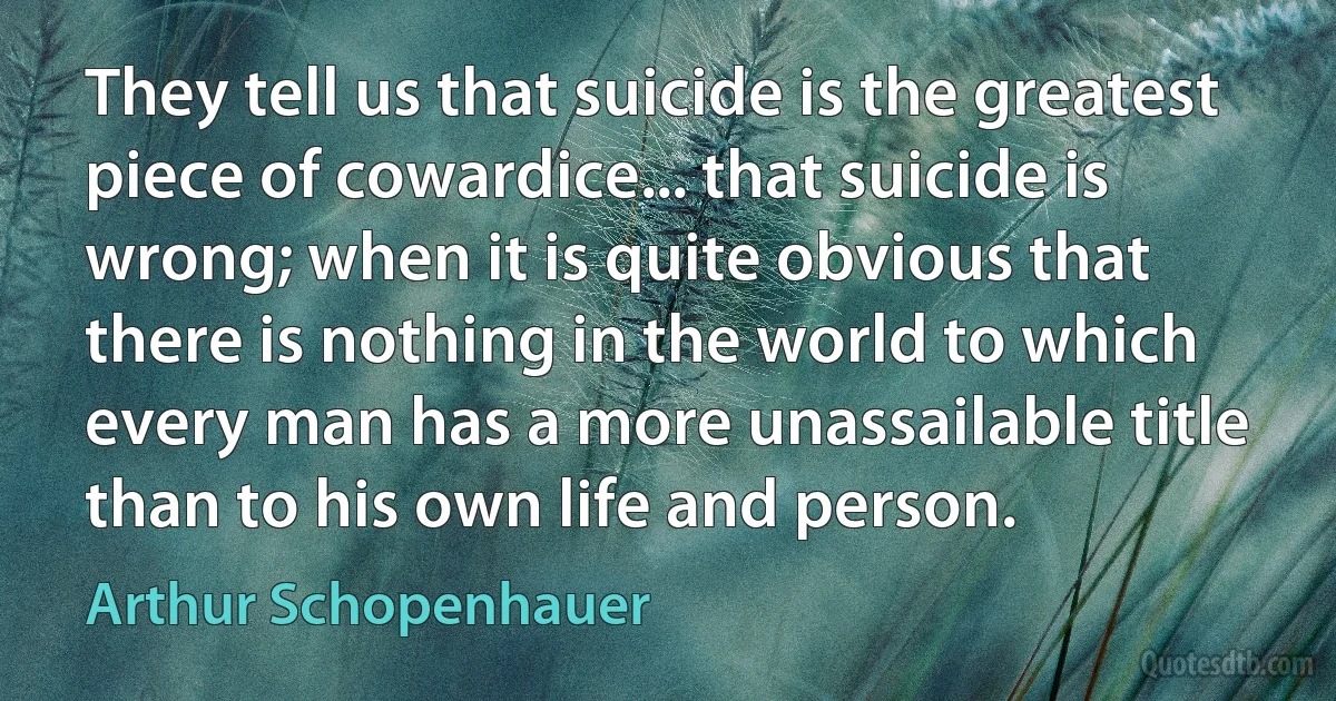 They tell us that suicide is the greatest piece of cowardice... that suicide is wrong; when it is quite obvious that there is nothing in the world to which every man has a more unassailable title than to his own life and person. (Arthur Schopenhauer)