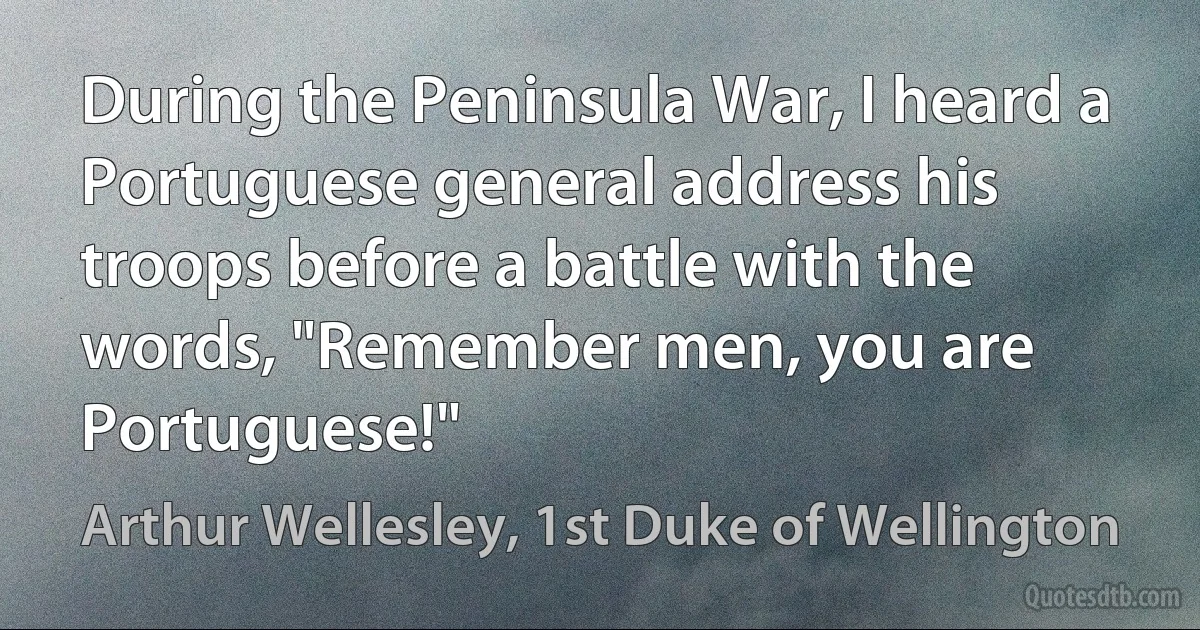 During the Peninsula War, I heard a Portuguese general address his troops before a battle with the words, "Remember men, you are Portuguese!" (Arthur Wellesley, 1st Duke of Wellington)