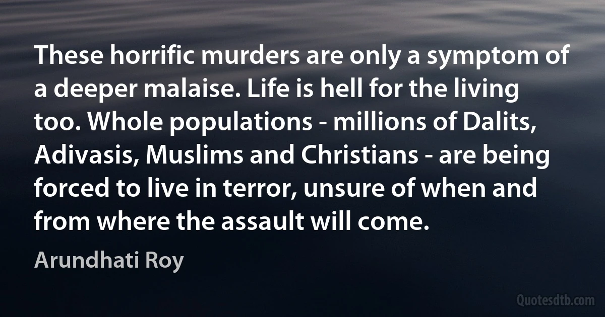 These horrific murders are only a symptom of a deeper malaise. Life is hell for the living too. Whole populations - millions of Dalits, Adivasis, Muslims and Christians - are being forced to live in terror, unsure of when and from where the assault will come. (Arundhati Roy)