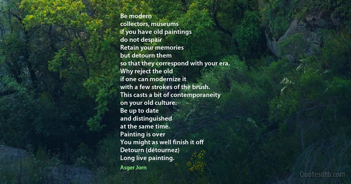 Be modern
collectors, museums
if you have old paintings
do not despair
Retain your memories
but detourn them
so that they correspond with your era.
Why reject the old
if one can modernize it
with a few strokes of the brush.
This casts a bit of contemporaneity
on your old culture.
Be up to date
and distinguished
at the same time.
Painting is over
You might as well finish it off
Detourn (détournez)
Long live painting. (Asger Jorn)