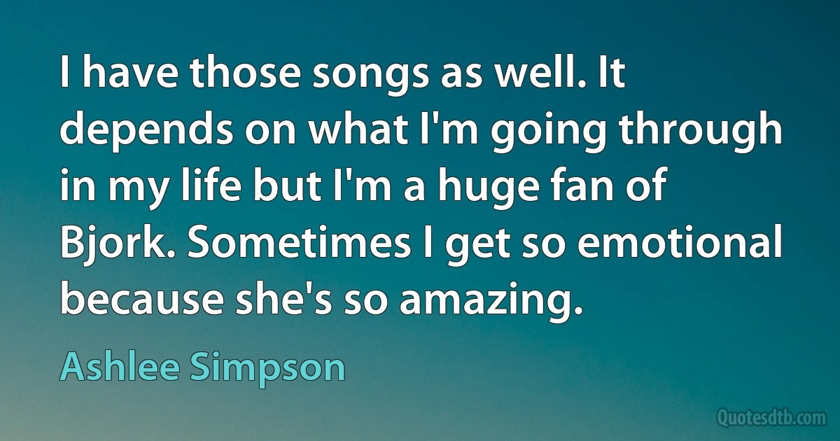 I have those songs as well. It depends on what I'm going through in my life but I'm a huge fan of Bjork. Sometimes I get so emotional because she's so amazing. (Ashlee Simpson)