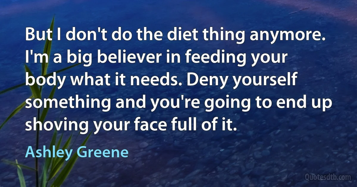 But I don't do the diet thing anymore. I'm a big believer in feeding your body what it needs. Deny yourself something and you're going to end up shoving your face full of it. (Ashley Greene)