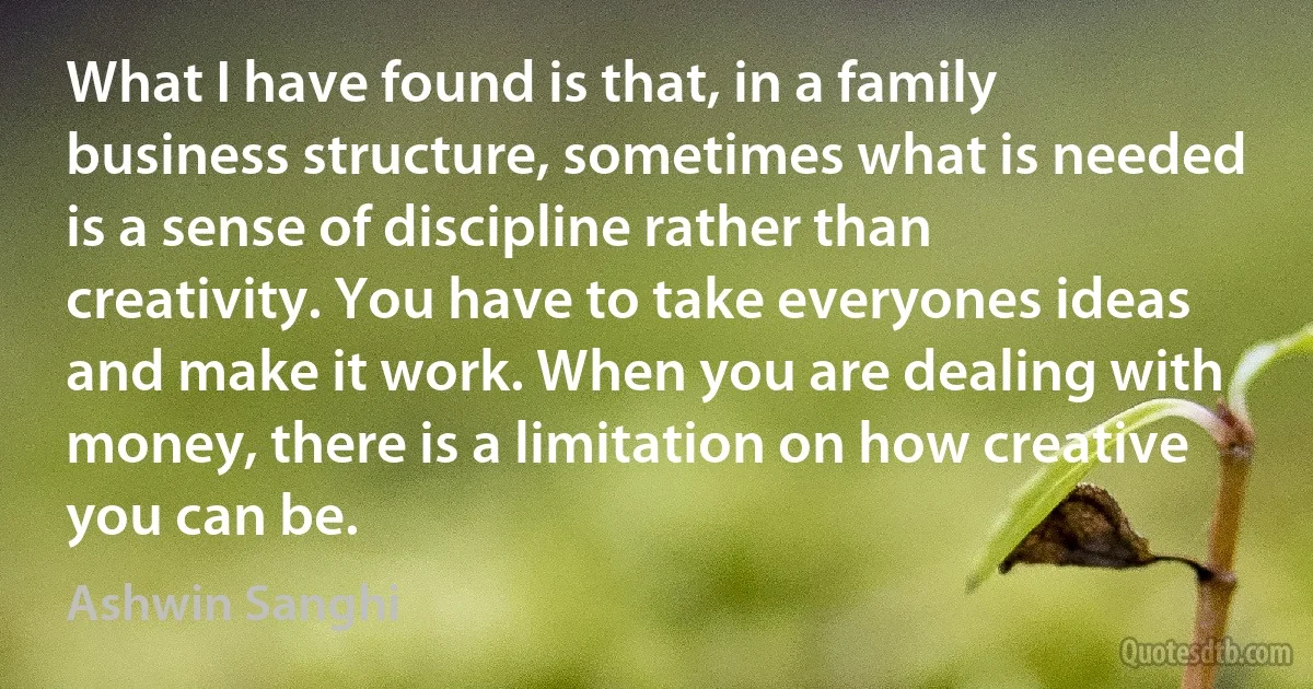 What I have found is that, in a family business structure, sometimes what is needed is a sense of discipline rather than creativity. You have to take everyones ideas and make it work. When you are dealing with money, there is a limitation on how creative you can be. (Ashwin Sanghi)