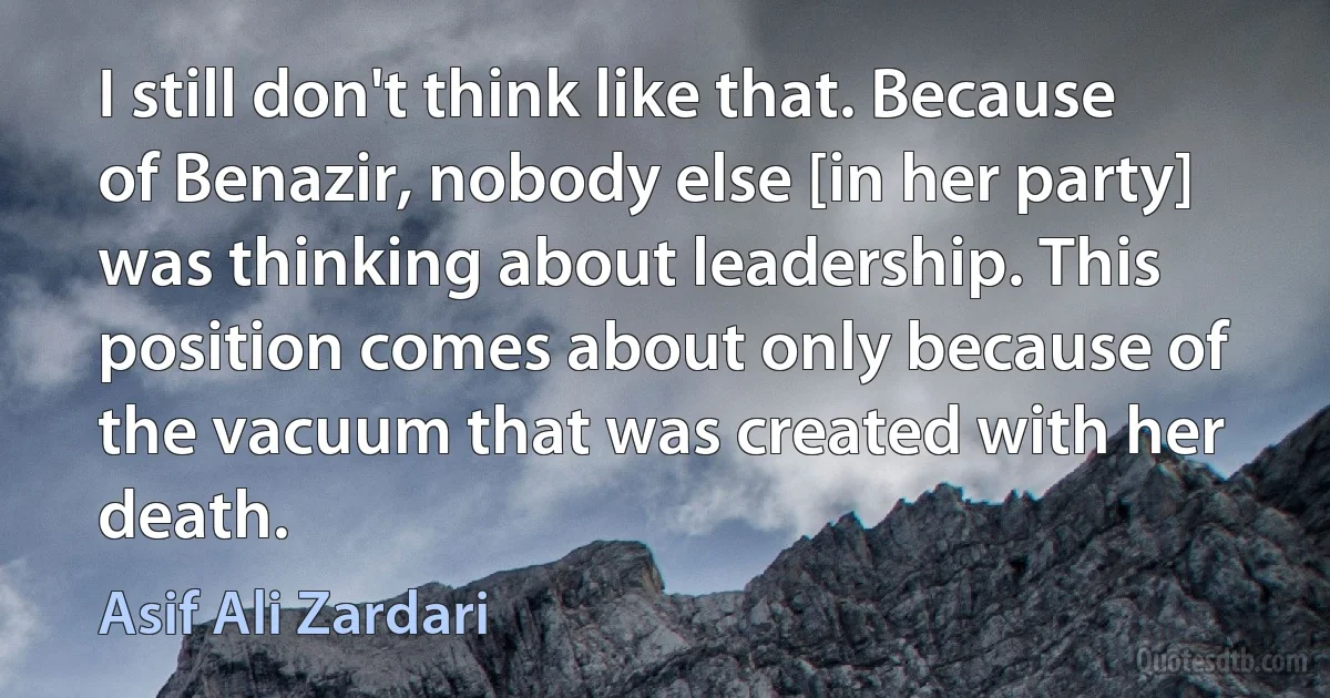 I still don't think like that. Because of Benazir, nobody else [in her party] was thinking about leadership. This position comes about only because of the vacuum that was created with her death. (Asif Ali Zardari)