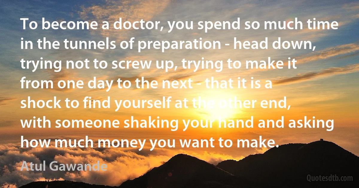 To become a doctor, you spend so much time in the tunnels of preparation - head down, trying not to screw up, trying to make it from one day to the next - that it is a shock to find yourself at the other end, with someone shaking your hand and asking how much money you want to make. (Atul Gawande)