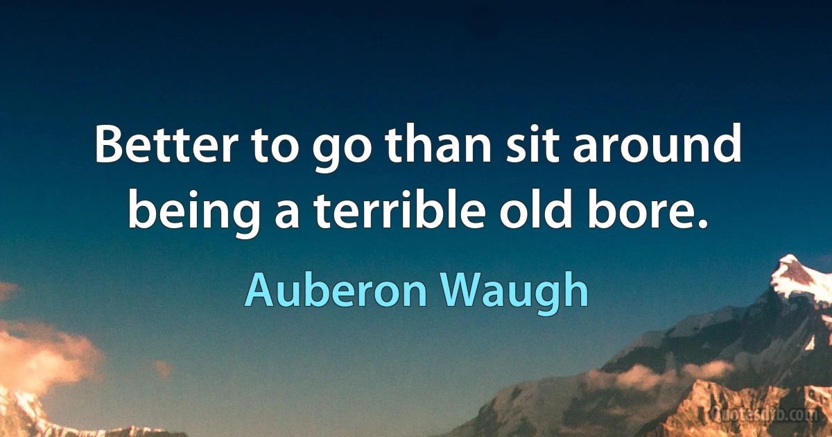 Better to go than sit around being a terrible old bore. (Auberon Waugh)